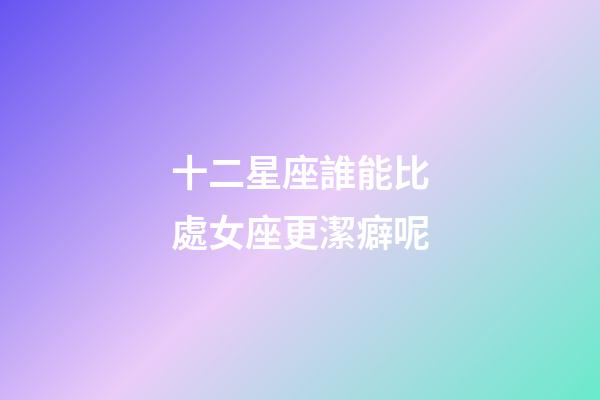 十二星座誰能比處女座更潔癖呢-第1張-星座運勢-玄機派