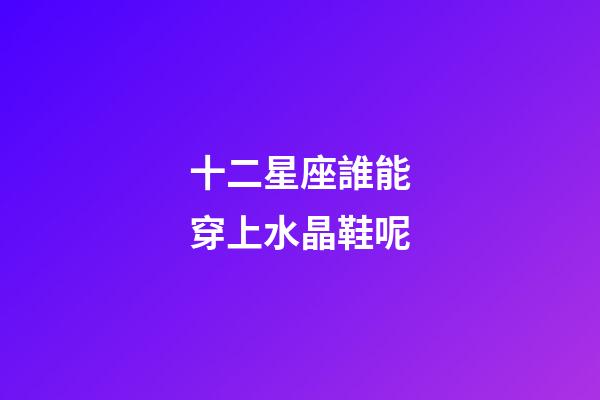 十二星座誰能穿上水晶鞋呢-第1張-星座運勢-玄機派