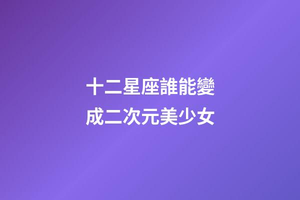 十二星座誰能變成二次元美少女-第1張-星座運勢-玄機派