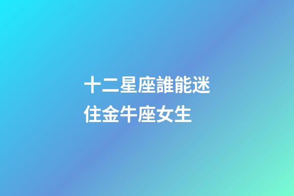 十二星座誰能迷住金牛座女生-第1張-星座運勢-玄機派
