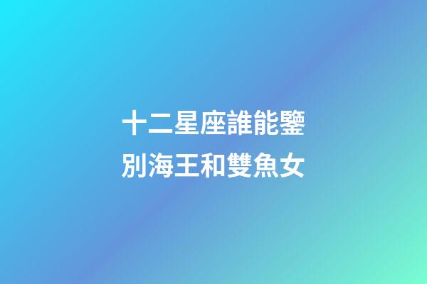 十二星座誰能鑒別海王和雙魚女-第1張-星座運勢-玄機派