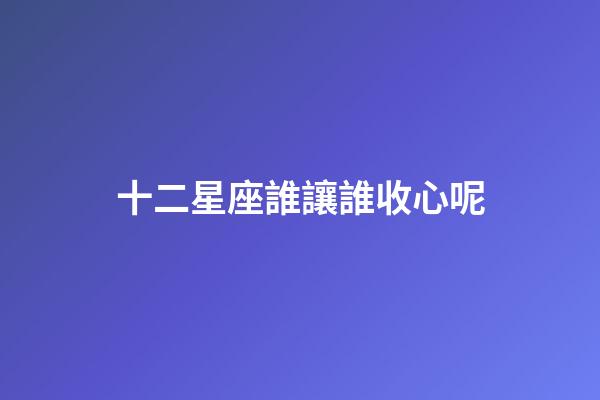 十二星座誰讓誰收心呢-第1張-星座運(yùn)勢(shì)-玄機(jī)派