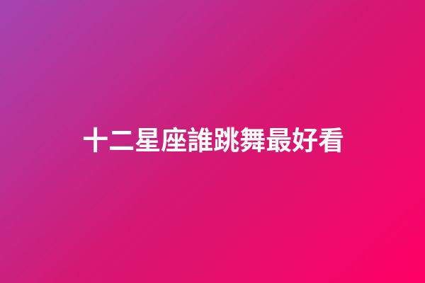 十二星座誰跳舞最好看-第1張-星座運勢-玄機派
