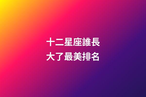 十二星座誰長大了最美排名-第1張-星座運勢-玄機派