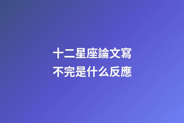 十二星座論文寫不完是什么反應-第1張-星座運勢-玄機派