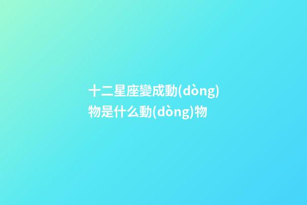 十二星座變成動(dòng)物是什么動(dòng)物