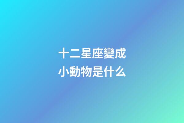 十二星座變成小動物是什么-第1張-星座運勢-玄機派