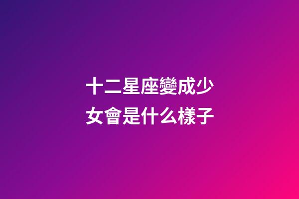 十二星座變成少女會是什么樣子-第1張-星座運勢-玄機派