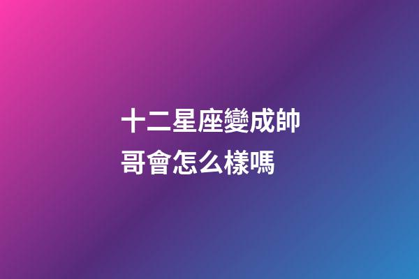 十二星座變成帥哥會怎么樣嗎-第1張-星座運勢-玄機派