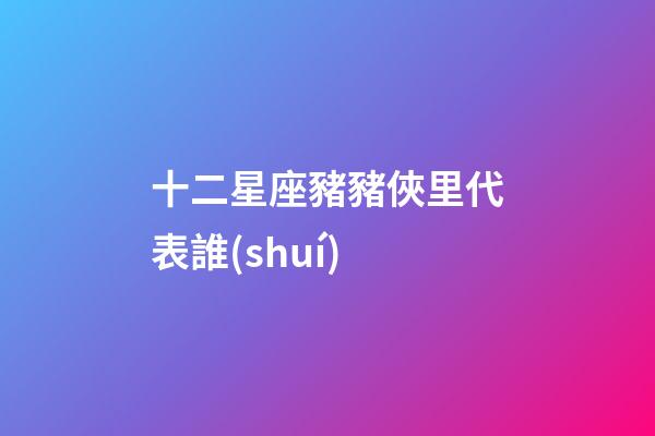 十二星座豬豬俠里代表誰(shuí)