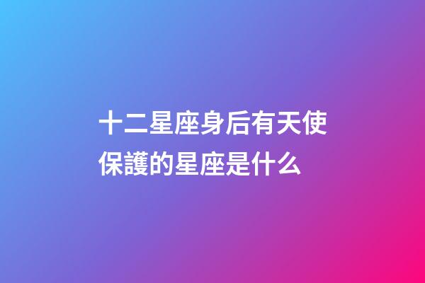 十二星座身后有天使保護的星座是什么-第1張-星座運勢-玄機派