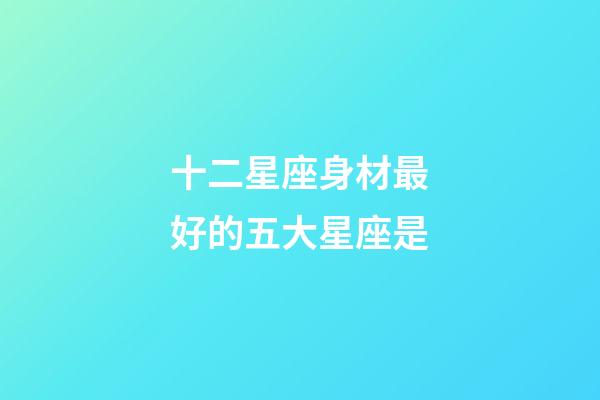 十二星座身材最好的五大星座是-第1張-星座運勢-玄機派
