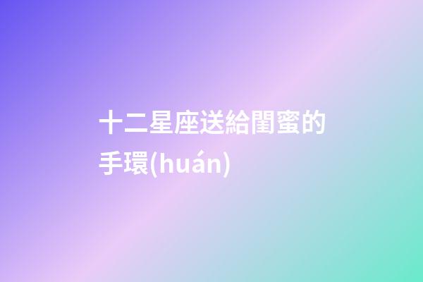 十二星座送給閨蜜的手環(huán)-第1張-星座運勢-玄機派
