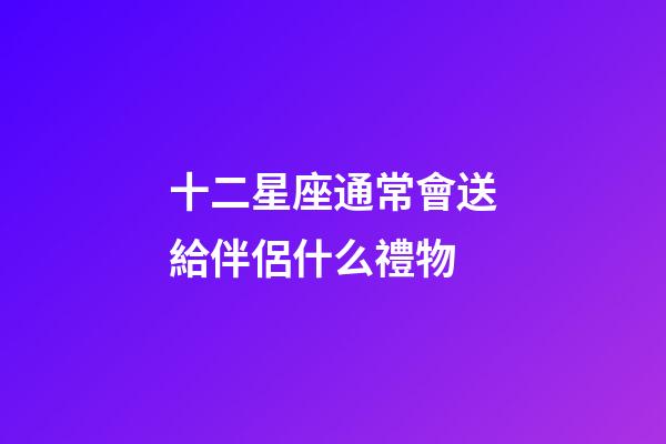十二星座通常會送給伴侶什么禮物-第1張-星座運勢-玄機派