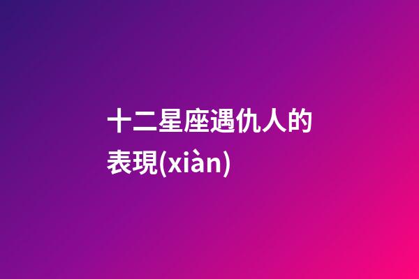 十二星座遇仇人的表現(xiàn)-第1張-星座運勢-玄機派