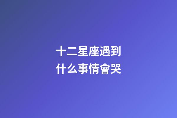 十二星座遇到什么事情會哭-第1張-星座運(yùn)勢-玄機(jī)派