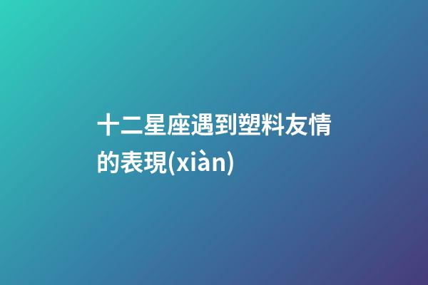 十二星座遇到塑料友情的表現(xiàn)-第1張-星座運勢-玄機派