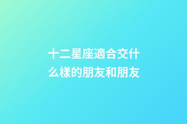 十二星座適合交什么樣的朋友和朋友-第1張-星座運勢-玄機派