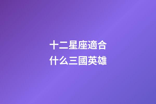 十二星座適合什么三國英雄-第1張-星座運勢-玄機派