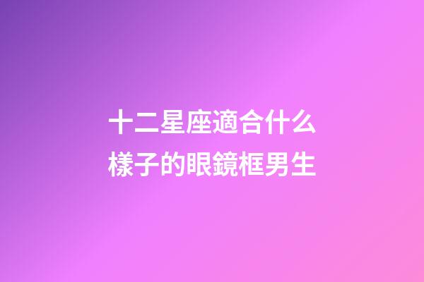 十二星座適合什么樣子的眼鏡框男生-第1張-星座運(yùn)勢-玄機(jī)派