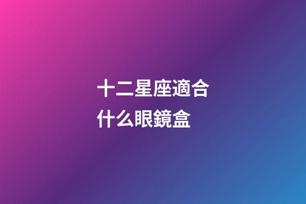 十二星座適合什么眼鏡盒-第1張-星座運勢-玄機派
