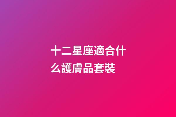 十二星座適合什么護膚品套裝