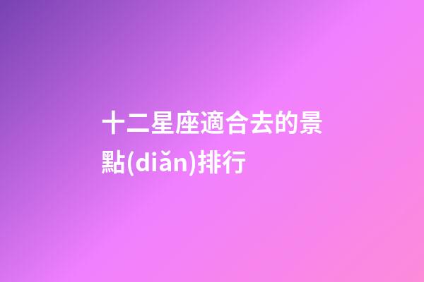 十二星座適合去的景點(diǎn)排行-第1張-星座運(yùn)勢-玄機(jī)派