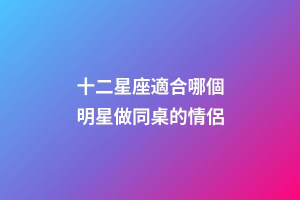 十二星座適合哪個明星做同桌的情侶-第1張-星座運勢-玄機派