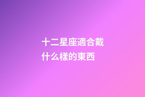 十二星座適合戴什么樣的東西-第1張-星座運勢-玄機派