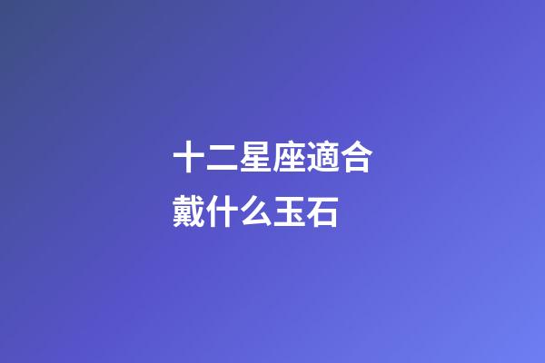 十二星座適合戴什么玉石-第1張-星座運勢-玄機派