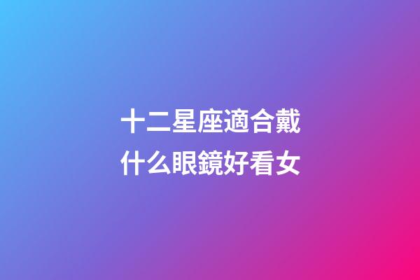 十二星座適合戴什么眼鏡好看女-第1張-星座運勢-玄機派
