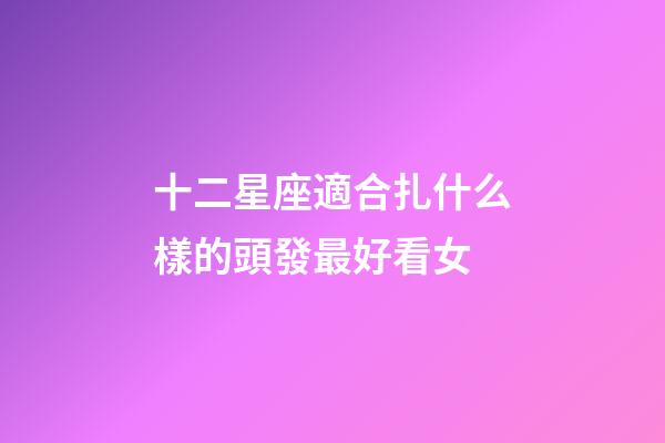 十二星座適合扎什么樣的頭發最好看女-第1張-星座運勢-玄機派