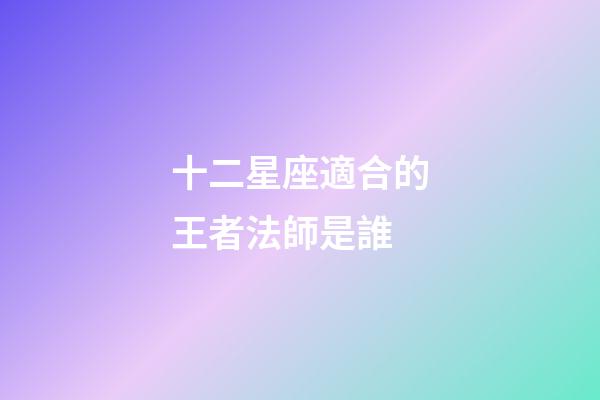 十二星座適合的王者法師是誰-第1張-星座運勢-玄機派
