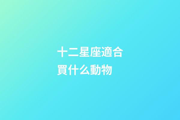 十二星座適合買什么動物-第1張-星座運勢-玄機派