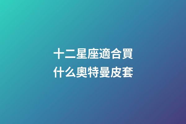 十二星座適合買什么奧特曼皮套-第1張-星座運(yùn)勢(shì)-玄機(jī)派