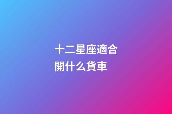 十二星座適合開什么貨車-第1張-星座運勢-玄機派