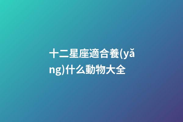 十二星座適合養(yǎng)什么動物大全-第1張-星座運勢-玄機派