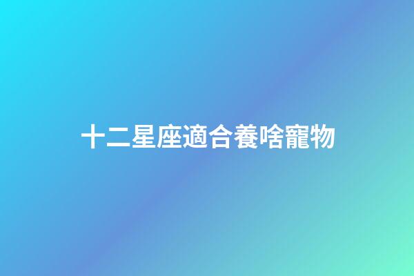 十二星座適合養啥寵物-第1張-星座運勢-玄機派