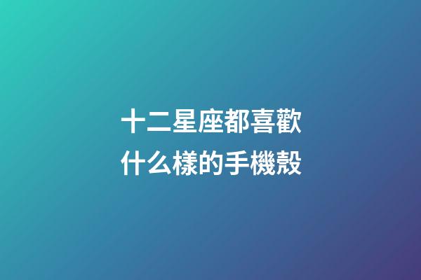 十二星座都喜歡什么樣的手機殼-第1張-星座運勢-玄機派