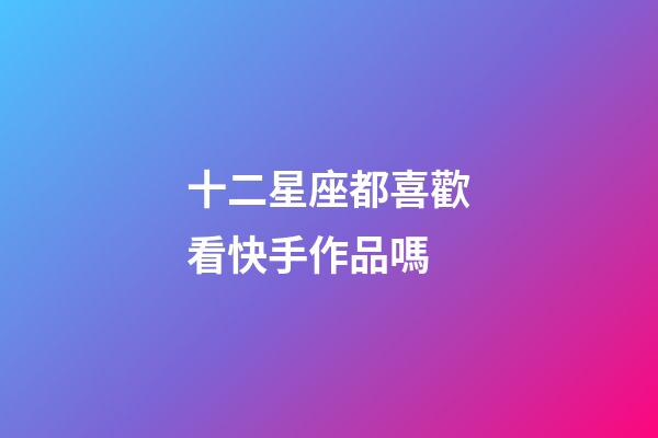 十二星座都喜歡看快手作品嗎-第1張-星座運勢-玄機派