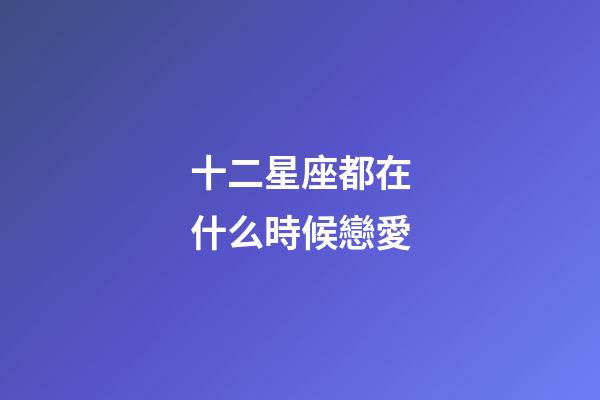 十二星座都在什么時候戀愛-第1張-星座運勢-玄機派