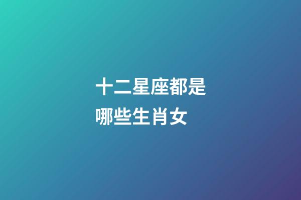 十二星座都是哪些生肖女-第1張-星座運勢-玄機派