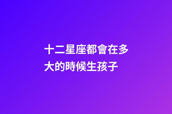 十二星座都會在多大的時候生孩子-第1張-星座運勢-玄機派