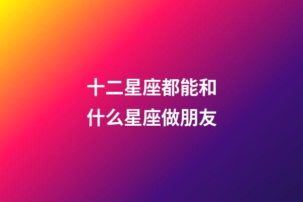 十二星座都能和什么星座做朋友-第1張-星座運勢-玄機派