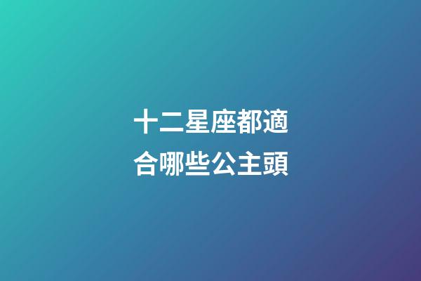 十二星座都適合哪些公主頭-第1張-星座運勢-玄機派