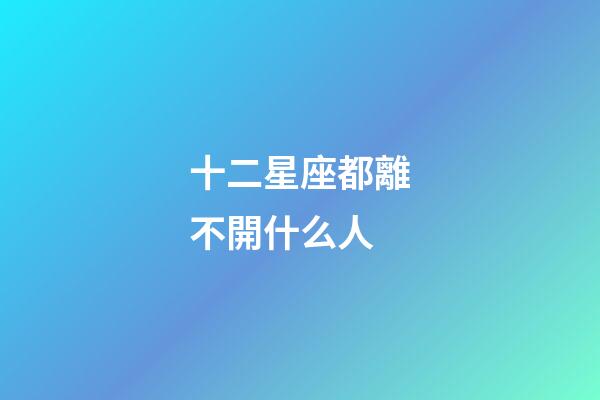 十二星座都離不開什么人-第1張-星座運勢-玄機派