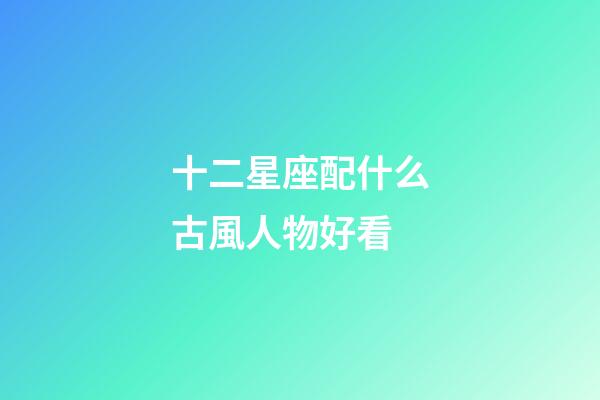 十二星座配什么古風人物好看-第1張-星座運勢-玄機派