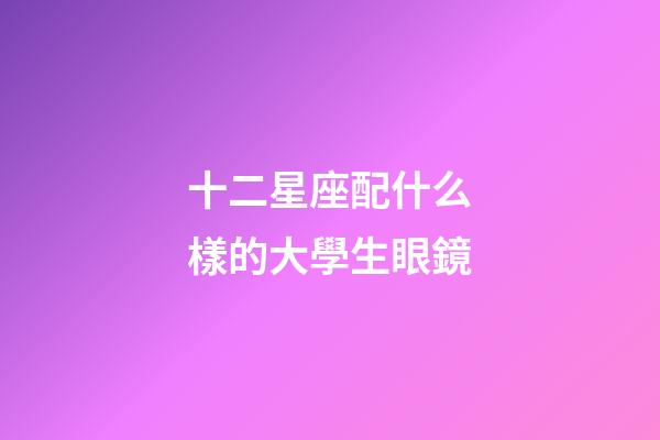 十二星座配什么樣的大學生眼鏡-第1張-星座運勢-玄機派