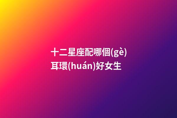 十二星座配哪個(gè)耳環(huán)好女生-第1張-星座運(yùn)勢(shì)-玄機(jī)派