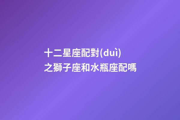十二星座配對(duì)之獅子座和水瓶座配嗎-第1張-星座運(yùn)勢(shì)-玄機(jī)派